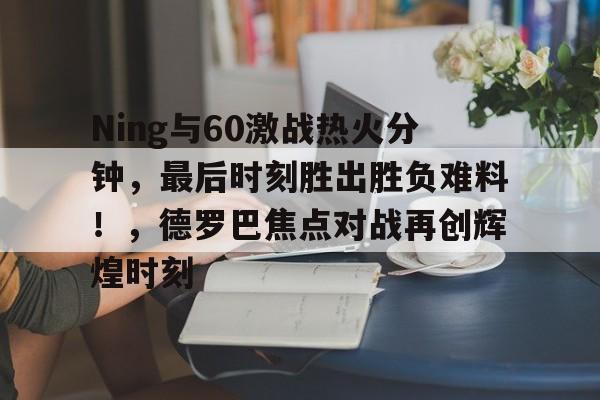 体育直播-Ning与60激战热火分钟，最后时刻胜出胜负难料！，德罗巴焦点对战再创辉煌时刻的简单介绍