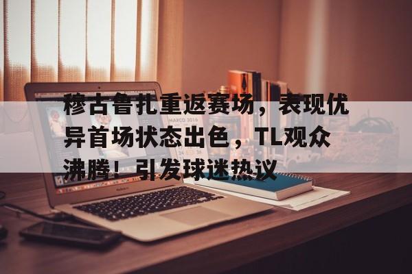 网页版登录入口-穆古鲁扎重返赛场，表现优异首场状态出色，TL观众沸腾！引发球迷热议(超自然者角色重返1999)