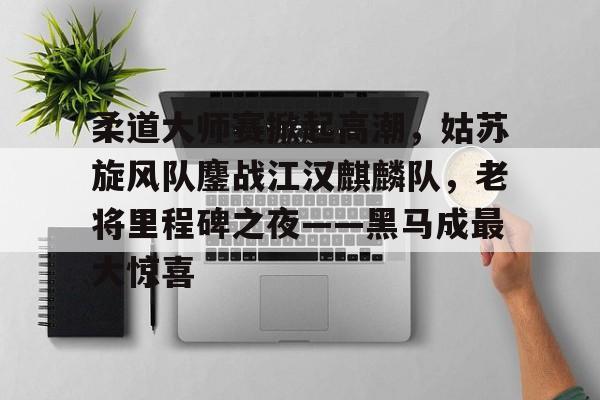 柔道大师赛掀起高潮，姑苏旋风队鏖战江汉麒麟队，老将里程碑之夜——黑马成最大惊喜的简单介绍