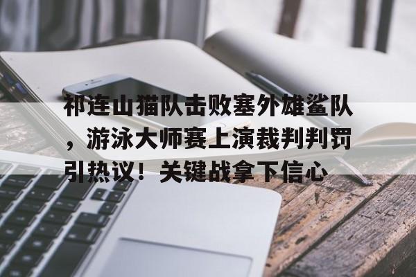 网页版登录入口-关于祁连山猫队击败塞外雄鲨队，游泳大师赛上演裁判判罚引热议！关键战拿下信心的信息
