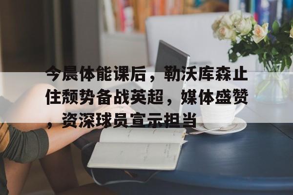 网页版登录入口-关于今晨体能课后，勒沃库森止住颓势备战英超，媒体盛赞，资深球员宣示担当的信息