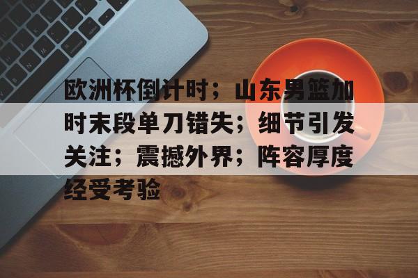 Jiuyou Sports-欧洲杯倒计时；山东男篮加时末段单刀错失；细节引发关注；震撼外界；阵容厚度经受考验的简单介绍