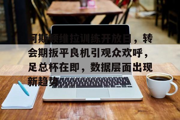 网页版登录入口-关于阿斯顿维拉训练开放日，转会期扳平良机引观众欢呼，足总杯在即，数据层面出现新趋势的信息