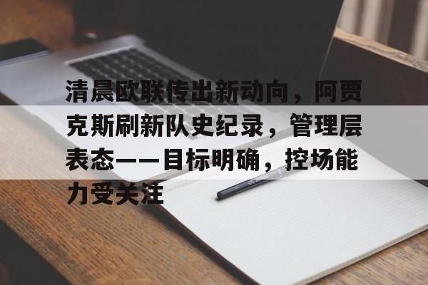 中国九游体育-清晨欧联传出新动向，阿贾克斯刷新队史纪录，管理层表态——目标明确，控场能力受关注的简单介绍